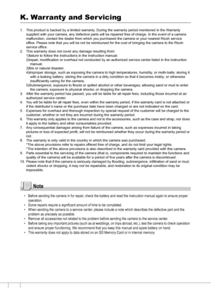 Page 180178
K. Warranty and Ser vicing
1. This product is backed by a limited warranty. During the warranty period mentioned in the Warranty 
supplied with your camera, any defective parts will be repaired free of charge. In the event of a camera 
malfunction, contact the dealer from which you purchased the camera or your nearest Ricoh service 
office. Please note that you will be not be reimbursed for the cost of bringing the camera to the Ricoh 
service office.
2. This warranty does not cover any damage...