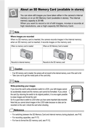 Page 2018
About an SD Memor y Card (available in stores)
You can store still images you have taken either in the camera’s internal 
memory or on an SD Memory Card (available in stores). The internal 
memory capacity is 26 MB.
When you want to record a lot of still images, movies or sounds at 
high resolutions, use a high-capacity SD Memory Card.
Note
Where images are recorded
When no SD memory card is inserted, the camera records images in the internal memory; 
when an SD memory card is inserted, it records...