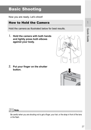 Page 2927
Quick Guide
Basic Shooting
Now you are ready. Let’s shoot!
How to Hold the Camera
Hold the camera as illustrated below for best results.
1.Hold the camera with both hands 
and lightly press both elbows 
against your body.
2.Put your finger on the shutter 
button.
Note
Be careful when you are shooting not to get a finger, your hair, or the strap in front of the lens 
or the flash.
Downloaded From camera-usermanual.com Ricoh Manuals 