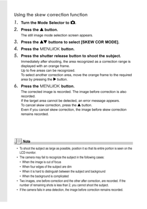 Page 4240
Using the skew correction function
1.Turn the Mode Selector to 5.
2.Press the ! button.
The still image mode selection screen appears.
3.Press the ! buttons to select [SKEW COR MODE].
4.Press the M/O button.
5.Press the shutter release button to shoot the subject.
Immediately after shooting, the area recognized as a correction range is 
displayed with an orange frame. 
Up to five areas can be recognized.
To select another correction area, move the orange frame to the required 
area by pressing the $...