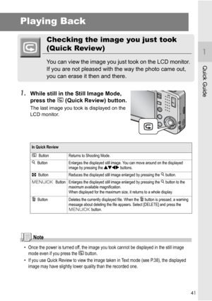 Page 4341
Quick Guide
Playing Back
Checking the image you just took 
(Quick Review)
You can view the image you just took on the LCD monitor. 
If you are not pleased with the way the photo came out, 
you can erase it then and there.
1.While still in the Still Image Mode, 
press the Q (Quick Review) button.
The last image you took is displayed on the 
LCD monitor.
Note
• Once the power is turned off, the image you took cannot be displayed in the still image 
mode even if you press the Q button.
• If you use Quick...