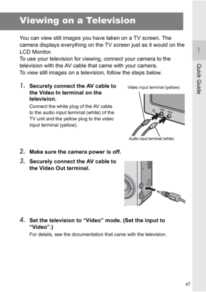 Page 4947
Quick Guide
Viewing on a Television
You can view still images you have taken on a TV screen. The 
camera displays everything on the TV screen just as it would on the 
LCD Monitor.
To use your television for viewing, connect your camera to the 
television with the AV cable that came with your camera.
To view still images on a television, follow the steps below.
1.Securely connect the AV cable to 
the Video In terminal on the 
television.
Connect the white plug of the AV cable 
to the audio input...