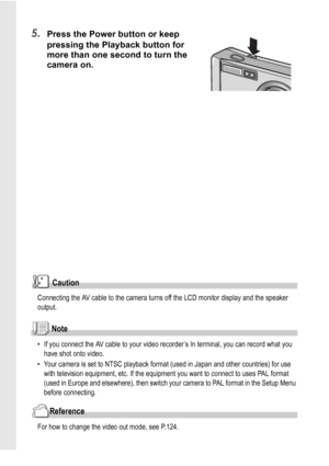 Page 5048
5.Press the Power button or keep 
pressing the Playback button for 
more than one second to turn the 
camera on.
Caution
Connecting the AV cable to the camera turns off the LCD monitor display and the speaker 
output. 
Note
• If you connect the AV cable to your video recorder’s In terminal, you can record what you 
have shot onto video.
• Your camera is set to NTSC playback format (used in Japan and other countries) for use 
with television equipment, etc. If the equipment you want to connect to uses...