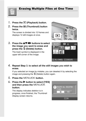 Page 5250
Erasing Multiple Files at One Time
1.
Press the 6 (Playback) button.
2.Press the 9 (Thumbnail) button 
twice.
The screen is divided into 12 frames and 
displays 12 still images at once.
3.Press the !#$ buttons to select 
the image you want to erase and 
press the 
D (Delete) button.
The trash symbol is displayed in the 
upper left corner of the image.
4.Repeat Step 3. to select all the still images you wish to 
erase.
If you selected an image by mistake, you can deselect it by selecting the 
image and...