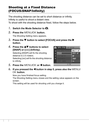 Page 7068
Shooting at a Fixed Distance 
(FOCUS:SNAP/Infinity)
The shooting distance can be set to short distance or infinity.
Infinity is useful to shoot a distant view.
To shoot with the shooting distance fixed, follow the steps below.
1.Switch the Mode Selector to 5.
2.Press the M/O button.
The Shooting Setting menu appears.
3.Press the  button to select [FOCUS] and press the $
button.
4.Press the ! buttons to select 
[SNAP] or [A] (Infinity).
Selecting [SNAP] will fix the shooting 
distance to 2.5 meters....