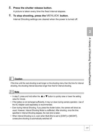 Page 7977
A Variety of Shooting Techniques/Playback
8.Press the shutter release button.
A picture is taken every time the fixed interval elapses.
9.To stop shooting, press the M/O button.
Interval Shooting settings are cleared when the power is turned off.
Caution
If the time until the next shooting is set longer on the shooting menu than the time for interval 
shooting, the shooting interval becomes longer than that for interval shooting.
Note
• In step 5, press and hold either the  ! or  button to quickly...