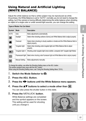 Page 8381
A Variety of Shooting Techniques/Playback
Using Natural and Ar tificial Lighting 
(WHITE BALANCE)
Adjust the white balance so that a white subject may be reproduced as white.
At purchase, the White Balance is set to “AUTO”; normally you do not need to change the 
setting, but if the camera is having difficulty determining the white balance when shooting 
an object of a single color or under several light sources, you can change the setting.
1.Switch the Mode Selector to 5.
2.Press the ADJ. Button....