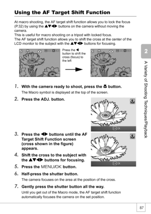 Page 8987
A Variety of Shooting Techniques/Playback
Using the AF Target Shift Function
At macro shooting, the AF target shift function allows you to lock the focus 
(P.32) by using the !#$ buttons on the camera without moving the 
camera.
This is useful for macro shooting on a tripod with locked focus.
The AF target shift function allows you to shift the cross at the center of the 
LCD monitor to the subject with the !#$ buttons for focusing.
1.With the camera ready to shoot, press the N button.
The Macro...