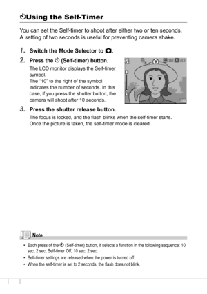 Page 9088
tUsing the Self-Timer
You can set the Self-timer to shoot after either two or ten seconds.
A setting of two seconds is useful for preventing camera shake.
1.Switch the Mode Selector to 5.
2.Press the t (Self-timer) button.
The LCD monitor displays the Self-timer 
symbol.
The “10” to the right of the symbol 
indicates the number of seconds. In this 
case, if you press the shutter button, the 
camera will shoot after 10 seconds.
3.Press the shutter release button.
The focus is locked, and the flash...