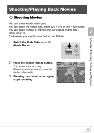 Page 9593
A Variety of Shooting Techniques/Playback
Shooting/Playing Back Movies
3 Shooting Movies
You can shoot movies with sound.
You can select the image size, either 320 × 240 or 160 × 120 pixels.
You can select number of frames shot per second (frame rate), 
either 30 or 15.
Each movie you shoot is recorded as one AVI file.
1.Switch the Mode Selector to 3
(Movie Mode).
2.Press the shutter release button.
The camera starts recording.
Recording continues until you press the 
shutter button again.
3.Pressing...