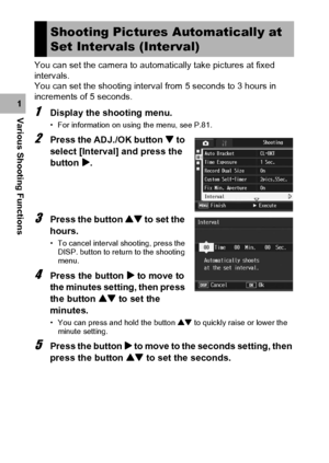 Page 106104
Various Shooting Functions1You can set the camera to automatically take pictures at fixed 
intervals.
You can set the shooting interval from 5 seconds to 3 hours in 
increments of 5 seconds.1Display the shooting menu.
• For information on using the menu, see P.81.
2Press the ADJ./OK button  to 
select [Interval] and press the 
button $.
3Press the button ! to set the 
hours.
• To cancel interval shooting, press the 
DISP. button to return to the shooting 
menu.
4Press the button $ to move to 
the...