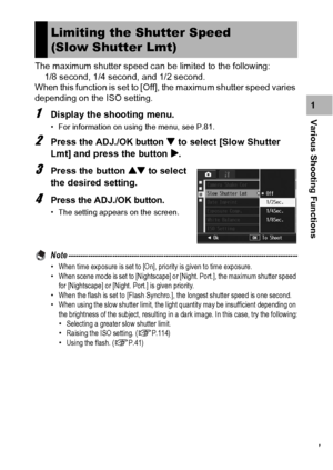 Page 109107
Various Shooting Functions1 The maximum shutter speed can be limited to the following:
1/8 second, 1/4 second, and 1/2 second.
When this function is set to [Off], the maximum shutter speed varies 
depending on the ISO setting.1Display the shooting menu.
• For information on using the menu, see P.81.
2Press the ADJ./OK button  to select [Slow Shutter 
Lmt] and press the button $.
3Press the button ! to select 
the desired setting.
4Press the ADJ./OK button.
• The setting appears on the screen.
Note...