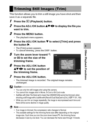 Page 129127
Other Playback Functions3 This function allows you to trim a still image you have shot and then 
save it as a separate file.
1Press the 6 (Playback) button.
2Press the ADJ./OK button !#$ to display the file you 
want to trim.
3Press the MENU button.
• The playback menu appears.
4Press the ADJ./OK button  to select [Trim] and press 
the button $.
• The [Trim] screen appears.
• To cancel trimming, press the DISP. button.
5Turn the zoom lever toward 8 
or 9 to set the size of the 
trimming frame.
6Press...