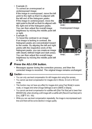 Page 133131
Other Playback Functions3
• Example 2) 
To correct an overexposed or 
underexposed image: 
If the image in overexposed, move the left 
point to the right so that it is aligned with 
the left end of the histogram peaks. 
If the image in underexposed, move the 
right point to the left so that it is aligned with 
the right end of the histogram peaks. 
You can then adjust the overall image 
brightness by moving the middle point left 
or right.
• Example 3) 
To boost the contrast in an image: 
If an image...