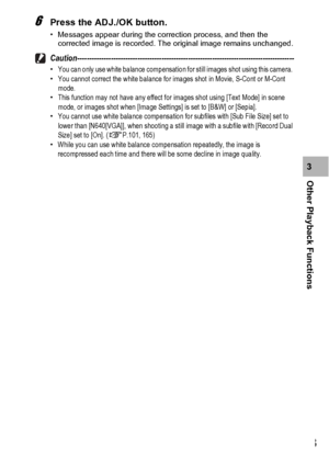 Page 135133
Other Playback Functions3
6Press the ADJ./OK button.
• Messages appear during the correction process, and then the 
corrected image is recorded. The original image remains unchanged.
Caution------------------------------------------------------------------------------------------•You can only use white balance compensation for still images shot using this camera. 
•You cannot correct the white balance for images shot in Movie, S-Cont or M-Cont 
mode.
•This function may not have any effect for images...