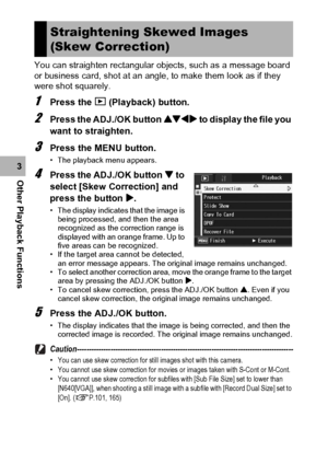 Page 136134
Other Playback Functions3You can straighten rectangular objects, such as a message board 
or business card, shot at an angle, to make them look as if they 
were shot squarely.
1Press the 6 (Playback) button.
2Press the ADJ./OK button !#$ to display the file you 
want to straighten.
3Press the MENU button.
• The playback menu appears.
4Press the ADJ./OK button  to 
select [Skew Correction] and 
press the button $.
• The display indicates that the image is 
being processed, and then the area...