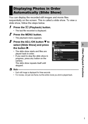 Page 141139
Other Playback Functions3 You can display the recorded still images and movie files 
sequentially on the screen. This is called a slide show. To view a 
slide show, follow the steps below.
1Press the 6 (Playback) button.
• The last file recorded is displayed.
2Press the MENU button.
• The playback menu appears.
3Press the ADJ./OK button  to 
select [Slide Show] and press 
the button $.
• The slide show starts and files are 
played back in order.
• If you want to stop the slide show in 
progress,...