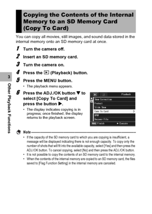 Page 142140
Other Playback Functions3You can copy all movies, still images, and sound data stored in the 
internal memory onto an SD memory card at once.
1Turn the camera off.
2Insert an SD memory card.
3Turn the camera on.
4Press the 6 (Playback) button.
5Press the MENU button.
• The playback menu appears.
6Press the ADJ./OK button  to 
select [Copy To Card] and 
press the button $.
• The display indicates copying is in 
progress; once finished, the display 
returns to the playback screen.
Note...