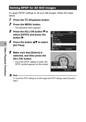 Page 144142
Other Playback Functions3To apply DPOF settings to all your still images, follow the steps 
below.
1Press the 6 (Playback) button.
2Press the MENU button.
• The playback menu appears.
3Press the ADJ./OK button  to 
select [DPOF] and press the 
button $.
4Press the button ! to select 
[All Files].
5Make sure that [Select] is 
selected, and then press the 
ADJ./OK button.
• Once the DPOF setting is made, the 
DPOF symbol appears on the screen.
Note...