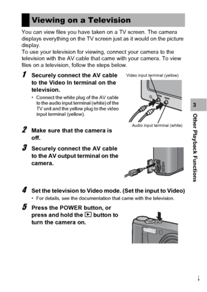 Page 147145
Other Playback Functions3 You can view files you have taken on a TV screen. The camera 
displays everything on the TV screen just as it would on the picture 
display.
To use your television for viewing, connect your camera to the 
television with the AV cable that came with your camera. To view 
files on a television, follow the steps below.
1Securely connect the AV cable 
to the Video In terminal on the 
television.
• Connect the white plug of the AV cable 
to the audio input terminal (white) of the...