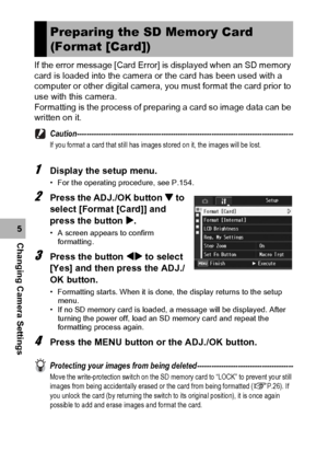 Page 158156
Changing Camera Settings5If the error message [Card Error] is displayed when an SD memory 
card is loaded into the camera or the card has been used with a 
computer or other digital camera, you must format the card prior to 
use with this camera.
Formatting is the process of preparing a card so image data can be 
written on it.
Caution------------------------------------------------------------------------------------------
If you format a card that still has images stored on it, the images will be...