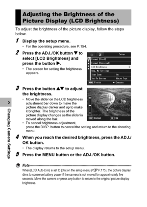 Page 160158
Changing Camera Settings5To adjust the brightness of the picture display, follow the steps 
below.
1Display the setup menu.
• For the operating procedure, see P.154.
2Press the ADJ./OK button  to 
select [LCD Brightness] and 
press the button $.
• The screen for setting the brightness 
appears.
3Press the button ! to adjust 
the brightness.
• Move the slider on the LCD brightness 
adjustment bar down to make the 
picture display darker and up to make 
it brighter. The brightness of the 
picture...