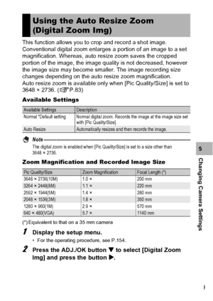 Page 171169
Changing Camera Settings5 This function allows you to crop and record a shot image. 
Conventional digital zoom enlarges a portion of an image to a set 
magnification. Whereas, auto resize zoom saves the cropped 
portion of the image, the image quality is not decreased, however 
the image size may become smaller. The image recording size 
changes depending on the auto resize zoom magnification.
Auto resize zoom is available only when [Pic Quality/Size] is set to 
3648 × 2736. (GP.83)
Available...