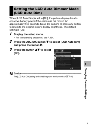 Page 177175
Changing Camera Settings5 When [LCD Auto Dim] is set to [On], the picture display dims to 
conserve battery power if the camera is not moved for 
approximately five seconds. Move the camera or press any button 
to return to the original picture display brightness. The default 
setting is [On].
1Display the setup menu.
• For the operating procedure, see P.154.
2Press the ADJ./OK button  to select [LCD Auto Dim] 
and press the button $.
3Press the button ! to select 
[On]....