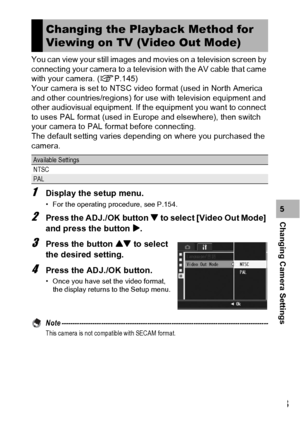 Page 185183
Changing Camera Settings5 You can view your still images and movies on a television screen by 
connecting your camera to a television with the AV cable that came 
with your camera. (GP.145)
Your camera is set to NTSC video format (used in North America 
and other countries/regions) for use with television equipment and 
other audiovisual equipment. If the equipment you want to connect 
to uses PAL format (used in Europe and elsewhere), then switch 
your camera to PAL format before connecting.
The...