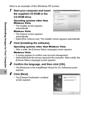 Page 190188
6
Downloading Images to Your Computer
Here is an example of the Windows XP screen.
1Start your computer and insert 
the supplied CD-ROM in the 
CD-ROM drive.
Operating systems other than 
Windows Vista
• The installer screen appears 
automatically.
Windows Vista
• The Autorun screen appears 
automatically.
• Select [Run Autorun.exe]. The installer screen appears automatically.
2Click [Installing the software].
Operating systems other than Windows Vista
• After a while, the [Choose Setup Language]...