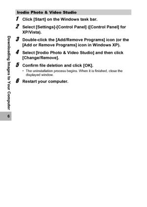 Page 196194
6
Downloading Images to Your Computer
1Click [Start] on the Windows task bar.
2Select [Settings]-[Control Panel] ([Control Panel] for 
XP/Vista).
3Double-click the [Add/Remove Programs] icon (or the 
[Add or Remove Programs] icon in Windows XP).
4Select [Irodio Photo & Video Studio] and then click 
[Change/Remove].
5Confirm file deletion and click [OK].
• The uninstallation process begins. When it is finished, close the 
displayed window.
6Restart your computer.
Irodio Photo & Video Studio
Downloaded...