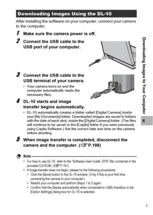 Page 197195
6
Downloading Images to Your Computer
After installing the software on your computer, connect your camera 
to the computer.
1Make sure the camera power is off.
2Connect the USB cable to the 
USB port of your computer.
3Connect the USB cable to the 
USB terminal of your camera.
• Your camera turns on and the 
computer automatically reads the 
necessary files.
4DL-10 starts and image 
transfer begins automatically.
• DL-10 automatically creates a folder called [Digital Camera] inside 
your [My...