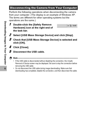 Page 200198
6
Downloading Images to Your Computer
Perform the following operations when disconnecting the camera 
from your computer. (The display is an example of Windows XP. 
The terms are different for other operating systems but the 
operations are the same.)
1Double-click the [Safely Remove 
Hardware] icon at the right end of 
the task bar.
2Select [USB Mass Storage Device] and click [Stop].
3Check that [USB Mass Storage Device] is selected and 
click [OK].
4Click [Close].
5Disconnect the USB cable.
Note...