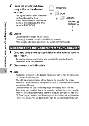 Page 202200
6
Downloading Images to Your Computer
4From the displayed drive, 
copy a file to the desired 
location.
• The figure below shows the folder 
configuration in the drive.
• When the contents of the internal 
memory are displayed, the drive 
name is [RICOHDCI].
Caution------------------------------------------------------------------------------------------•Do not force the USB cable into the terminal.
•Do not apply excessive force with the USB cable connected.
•When using the USB cable, do not move the...