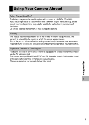 Page 217215
7
Appendices
Using Your Camera Abroad
Battery Charger (Model BJ-7)
The battery charger can be used in regions with a current of 100-240V, 50Hz/60Hz.
If you are going to travel to a country that uses a different shaped wall outlet/plug, please 
consult your travel agent on a plug adapter suitable for wall outlets in your country of 
destination.
Do not use electrical transformers. It may damage the camera.
Warranty
This product was manufactured for use in the country in which it was purchased. The...