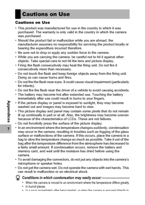 Page 218216
7
Appendices
Cautions on Use
• This product was manufactured for use in the country in which it was 
purchased. The warranty is only valid in the country in which the camera 
was purchased.
• Should the product fail or malfunction while you are abroad, the 
manufacturer assumes no responsibility for servicing the product locally or 
bearing the expenditure incurred therefore.
• Be sure not to drop or apply any sudden force to the camera.
• While you are carrying the camera, be careful not to hit it...