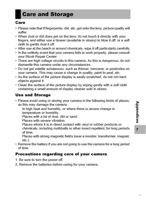 Page 219217
7
Appendices
Care
• Please note that if fingerprints, dirt, etc. get onto the lens, picture quality will 
suffer.
• When dust or dirt does get on the lens, do not touch it directly with your 
fingers, and either use a blower (available in stores) to blow it off, or a soft 
cloth to gently dust it off.
• After use at the beach or around chemicals, wipe it off particularly carefully.
• In the unlikely event that your camera fails to work properly, please consult 
your Ricoh Repair Center.
• There are...