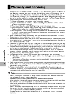 Page 220218
7
Appendices
1. This product is backed by a limited warranty. During the warranty period mentioned in 
the Warranty supplied with your camera, any defective parts will be repaired free of 
charge. In the event of a camera malfunction, contact the dealer from which you 
purchased the camera or your nearest Ricoh Repair Center. Please note that you will 
be not be reimbursed for the cost of bringing the camera to the Ricoh Repair Center.
2. This warranty does not cover any damage resulting from:...