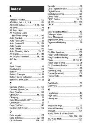 Page 222220
A
Acrobat Reader ......................... 192
ADJ Btn. Set.1, 2, 3, 4 ............... 171
ADJ./OK Button ............. 18, 66, 120
AE Lock ....................................... 75
AF Aux. Light ............................. 173
AF Auxiliary Light/
Self-Timer Lamp......... 17, 51, 173
Auto Bracket ................................ 96
Auto Focus (AF) .......................... 85
Auto Power Off .................... 30, 174
Auto Resize ............................... 169
Auto Rotate...