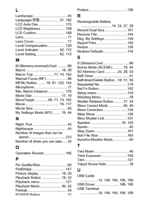 Page 223221
L
Landscape ................................... 45
Language/N.................... 31, 182
LCD Auto Dim ........................... 175
LCD Brightness ......................... 158
LCD Confirm. ............................. 168
Lens............................................. 17
Lens Cover .................................. 17
Level Compensation.................. 129
Level Indicator ..................... 62, 172
Level Setting........................ 62, 172
M
M (Memory-reversal)-Cont .......... 89...