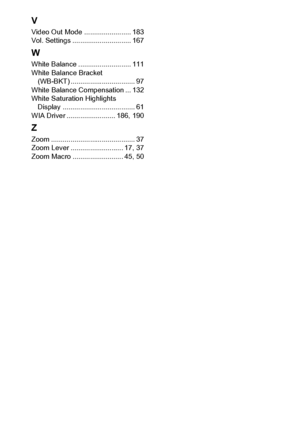 Page 224222
V
Video Out Mode ........................ 183
Vol. Settings .............................. 167
W
White Balance ........................... 111
White Balance Bracket 
(WB-BKT) ................................. 97
White Balance Compensation ... 132
White Saturation Highlights 
Display ..................................... 61
WIA Driver ......................... 186, 190
Z
Zoom ........................................... 37
Zoom Lever ........................... 17, 37
Zoom Macro...