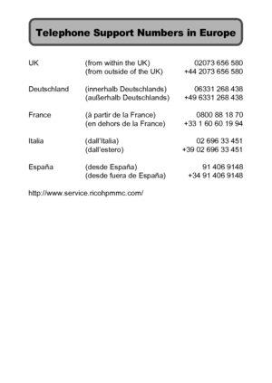 Page 225UK (from within the UK) 02073 656 580
(from outside of the UK) +44 2073 656 580
Deutschland (innerhalb Deutschlands) 06331 268 438
(außerhalb Deutschlands) +49 6331 268 438
France (à partir de la France) 0800 88 18 70
(en dehors de la France) +33 1 60 60 19 94
Italia (dall’Italia) 02 696 33 451
(dall’estero) +39 02 696 33 451
España (desde España) 91 406 9148
(desde fuera de España) +34 91 406 9148
http://www.service.ricohpmmc.com/
Telephone Support Numbers in Europe
Downloaded From camera-usermanual.com...