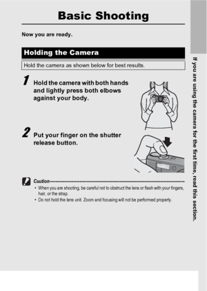 Page 35If you are using the camera for the first time, read this section.
33
Basic Shooting
Now you are ready.
1Hold the camera with both hands 
and lightly press both elbows 
against your body.
2Put your finger on the shutter 
release button.
Caution -----------------------------------------------------------------------------------------------•When you are shooting, be careful not to obstruct the lens or flash with your fingers, 
hair, or the strap.
•Do not hold the lens unit. Zoom and focusing will not be...