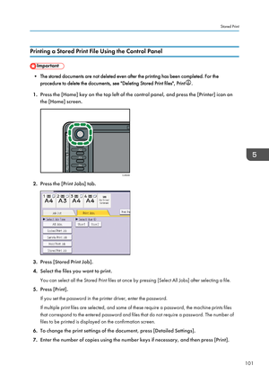 Page 103Printing a Stored Print File Using the Control Panel
• The stored documents are not deleted even after the printing has been completed. For the
procedure to delete the documents, see "Deleting Stored Print files", Print .
1. Press the [Home] key on the top left of the control panel, and press the [Printer] icon on
the [Home] screen. 2.
Press the [Print Jobs] tab. 3.
Press [Stored Print Job].
4. Select the files you want to print.
You can select all the Stored Print files at once by pressing...