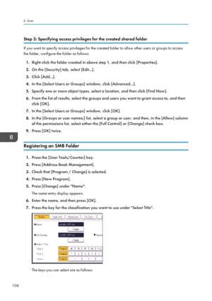 Page 108Step 3: Specifying access privileges for the created shared folder
If you want to specify access privileges for the created folder to allow other users or groups to access
the folder, configure the folder as follows:
1. Right-click the folder created in above step 1, and then click [Properties].
2. On the [Security] tab, select [Edit...].
3. Click [Add...].
4. In the [Select Users or Groups] window, click [Advanced...].
5. Specify one or more object types, select a location, and then click [Find Now].
6....