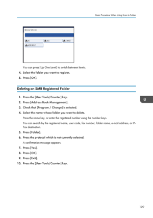 Page 111You can press [Up One Level] to switch between levels.
4. Select the folder you want to register.
5. Press [OK].
Deleting an SMB Registered Folder 1.
Press the [User Tools/Counter] key.
2. Press [Address Book Management].
3. Check that [Program / Change] is selected.
4. Select the name whose folder you want to delete.
Press the name key, or enter the registered number using the number keys.
You can search by the registered name, user code, fax number, folder name, e-mail address, or IP-
Fax destination....