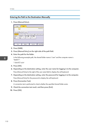 Page 112Entering the Path to the Destination Manually
1.
Press [Manual Entry]. 2.
Press [SMB].
3. Press [Manual Entry] on the right side of the path field.
4. Enter the path for the folder.
In the following example path, the shared folder name is "user" and the computer name is
"desk01":\\desk01\user
5.Press [OK].
6. Depending on the destination setting, enter the user name for logging in to the computer.
Press [Manual Entry] to the right of the user name field to display the soft keyboard.
7....