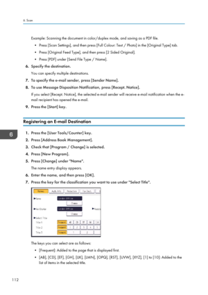 Page 114Example: Scanning the document in color/duplex mode, and saving as a PDF file.
• Press [Scan Settings], and then press [Full Colour: Text / Photo] in the [Original Type] tab.
•
Press [Original Feed Type], and then press [2 Sided Original].
• Press [PDF] under [Send File Type / Name].
6. Specify the destination.
You can specify multiple destinations.
7. To specify the e-mail sender, press [Sender Name].
8. To use Message Disposition Notification, press [Recept. Notice].
If you select [Recept. Notice], the...