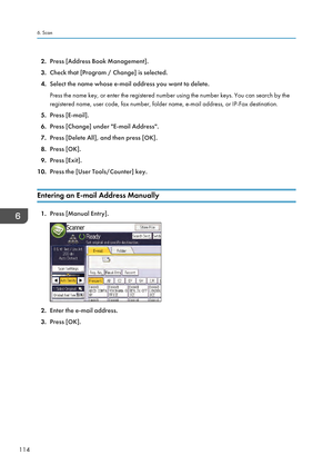 Page 1162.
Press [Address Book Management].
3. Check that [Program / Change] is selected.
4. Select the name whose e-mail address you want to delete.
Press the name key, or enter the registered number using the number keys. You can search by the
registered name, user code, fax number, folder name, e-mail address, or IP-Fax destination.
5. Press [E-mail].
6. Press [Change] under "E-mail Address".
7. Press [Delete All], and then press [OK].
8. Press [OK].
9. Press [Exit].
10. Press the [User Tools/Counter]...