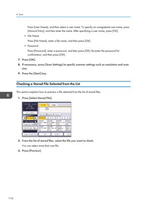Page 118Press [User Name], and then select a user name. To specify an unregistered user name, press
[Manual Entry], and then enter the name. After specifying a user name, press [OK].
• File Name
Press [File Name], enter a file name, and then press [OK].
•
Password
Press [Password], enter a password, and then press [OK]. Re-enter the password for
confirmation, and then press [OK].
7. Press [OK].
8. If necessary, press [Scan Settings] to specify scanner settings such as resolution and scan
size.
9. Press the...